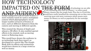 Disney decided to develop the idea of
using transparent cels.In order to have a
more realistic touch he used a multiplane
camera which photographed a much
larger number of layers of frames at
once, each at different distances from the
camera and moving at different speeds.
This created the illusion of depth and
almost a 3D effect. It also enabled special
effects to be created, such as moving
water or flickering stars.
This would have drawn the audience in
as technology back then wasn’t as
developed so a movie like The Jungle
Book with its effects and animations
would have drawn in a large crowd as
well as money.
Due to the drastic improvements of technology we are able
to use streaming sites such as Disney+ to relieve good
Disney classics like the jungle book. Plus due to Covid this
would have really benefited the streaming site as they were
receiving more and more customers which means more
money for Disney as well as popularity for the nostalgic
movie.
 
