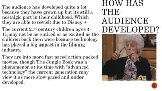The audience has developed quite a lot
because they have grown up but its still a
nostalgic part in their childhood. Which
they are able to revisit due to Disney +
The current 21st century children ages 4-
11,may not be as enticed or as excited as the
children back then were because technology
has played a big impact in the filming
industry.
They are into more fast paced action packed
movies, though The Jungle Book was a
phenomenon at its time with “advanced
technology” the current generation may
view it as more slow paced and under
developed.
 