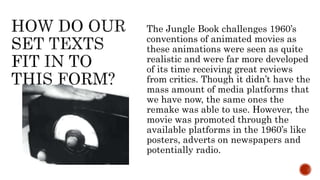The Jungle Book challenges 1960’s
conventions of animated movies as
these animations were seen as quite
realistic and were far more developed
of its time receiving great reviews
from critics. Though it didn’t have the
mass amount of media platforms that
we have now, the same ones the
remake was able to use. However, the
movie was promoted through the
available platforms in the 1960’s like
posters, adverts on newspapers and
potentially radio.
 