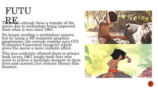 There has already been a remake of the
movie due to technology being improved
from what it was since 1967.
No longer needing a multiplane camera
but by using a 3D computer graphics
programme, the current remake uses CGI
(Computer Generated Imagery) which
gives the movie a more realistic effect.
This has evidently allowed them to attract
book lovers,1967 jungle book fans who
want to relieve a nostalgic moment in their
lives and current 21st century Disney film
fanatics.
 
