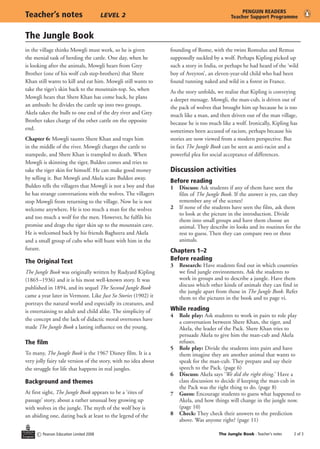 The Jungle Book
c Pearson Education Limited 2008 The Jungle Book - Teacher’s notes	 of 3
Teacher’s notes	 LEVEL 2
PENGUIN READERS
Teacher Support Programme
in the village thinks Mowgli must work, so he is given
the menial task of herding the cattle. One day, when he
is looking after the animals, Mowgli hears from Grey
Brother (one of his wolf cub step-brothers) that Shere
Khan still wants to kill and eat him. Mowgli still wants to
take the tiger’s skin back to the mountain-top. So, when
Mowgli hears that Shere Khan has come back, he plans
an ambush: he divides the cattle up into two groups.
Akela takes the bulls to one end of the dry river and Grey
Brother takes charge of the other cattle on the opposite
end.
Chapter 6: Mowgli taunts Shere Khan and traps him
in the middle of the river. Mowgli charges the cattle to
stampede, and Shere Khan is trampled to death. When
Mowgli is skinning the tiger, Buldeo comes and tries to
take the tiger skin for himself. He can make good money
by selling it. But Mowgli and Akela scare Buldeo away.
Buldeo tells the villagers that Mowgli is not a boy and that
he has strange conversations with the wolves. The villagers
stop Mowgli from returning to the village. Now he is not
welcome anywhere. He is too much a man for the wolves
and too much a wolf for the men. However, he fulfils his
promise and drags the tiger skin up to the mountain cave.
He is welcomed back by his friends Bagheera and Akela
and a small group of cubs who will hunt with him in the
future.
The Original Text
The Jungle Book was originally written by Rudyard Kipling
(1865–1936) and it is his most well-known story. It was
published in 1894, and its sequel The Second Jungle Book
came a year later in Vermont. Like Just So Stories (1902) it
portrays the natural world and especially its creatures, and
is entertaining to adult and child alike. The simplicity of
the concept and the lack of didactic moral overtones have
made The Jungle Book a lasting influence on the young.
The film
To many, The Jungle Book is the 1967 Disney film. It is a
very jolly fairy tale version of the story, with no idea about
the struggle for life that happens in real jungles.
Background and themes
At first sight, The Jungle Book appears to be a ‘rites of
passage’ story, about a rather unusual boy growing up
with wolves in the jungle. The myth of the wolf boy is
an abiding one, dating back at least to the legend of the
founding of Rome, with the twins Romulus and Remus
supposedly suckled by a wolf. Perhaps Kipling picked up
such a story in India, or perhaps he had heard of the ‘wild
boy of Aveyron’, an eleven-year-old child who had been
found running naked and wild in a forest in France.
As the story unfolds, we realise that Kipling is conveying
a deeper message. Mowgli, the man-cub, is driven out of
the pack of wolves that brought him up because he is too
much like a man, and then driven out of the man village,
because he is too much like a wolf. Ironically, Kipling has
sometimes been accused of racism, perhaps because his
stories are now viewed from a modern perspective. But
in fact The Jungle Book can be seen as anti-racist and a
powerful plea for social acceptance of differences.
Discussion activities
Before reading
1	 Discuss: Ask students if any of them have seen the
film of The Jungle Book. If the answer is yes, can they
remember any of the scenes?
2	 If none of the students have seen the film, ask them
to look at the picture in the introduction. Divide
them into small groups and have them choose an
animal. They describe its looks and its routines for the
rest to guess. Then they can compare two or three
animals.
Chapters 1–2
Before reading
3	 Research: Have students find out in which countries
we find jungle environments. Ask the students to
work in groups and to describe a jungle. Have them
discuss which other kinds of animals they can find in
the jungle apart from those in The Jungle Book. Refer
them to the pictures in the book and to page vi.
While reading
4	 Role play: Ask students to work in pairs to role play
a conversation between Shere Khan, the tiger, and
Akela, the leader of the Pack. Shere Khan tries to
persuade Akela to give him the man-cub and Akela
refuses.
5	 Role play: Divide the students into pairs and have
them imagine they are another animal that wants to
speak for the man-cub. They prepare and say their
speech to the Pack. (page 6)
6	 Discuss: Akela says ‘We did the right thing.’ Have a
class discussion to decide if keeping the man-cub in
the Pack was the right thing to do. (page 8)
7	 Guess: Encourage students to guess what happened to
Akela, and how things will change in the jungle now.
(page 10)
8	 Check: They check their answers to the prediction
above. Was anyone right? (page 11)
 