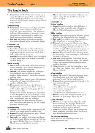 The Jungle Book
c Pearson Education Limited 2008 The Jungle Book - Teacher’s notes	 of 3
Teacher’s notes	 LEVEL 2
PENGUIN READERS
Teacher Support Programme
9	 Group work: The Red Flower is the animals’ way of
saying ‘fire’. Have the groups think of other elements
man has which the animals do not and encourage
students to find new names for them, the way animals
might call them.
After reading
10	 Group work: Put students into small groups and ask
each group to list the examples of the law of the
jungle that appear in this section. Then ask them to
make up at least one new law of the jungle. Ask the
groups for their laws and decide, as a whole class,
which ones are good and useful for the animals.
11	 Role play: Ask students to role play the goodbye
scene between Mowgli and his wolf mother, Raksha.
Chapters 3–4
Before reading
12	 Guess: Have students discuss what kind of learner
Mowgli is. Does he need to learn the language of the
jungle? Why or why not? Does he need to learn more
than a young wolf? Why or why not?
13	 Research: Ask students to find out what a young wolf
can do. Compare what it can do with what a child
can do at the age of 7.
While reading
14	 Check: Have students check if their predictions were
correct. Is Mowgli a quick learner? Does he need to
learn what Bagheera is teaching him?
15	 Artwork: Have students imagine they are Bagheera.
To teach Mowgli what he cannot do with the
monkeys, Bagheera designs a poster. Get students to
make the poster.
16	 Guess: Kaa, the great snake, is hungry. Have students
predict what will happen when Kaa meets the
monkeys at Monkey City.
17	 Discuss: Ask students to have a class discussion:
	 Mowgli needs to learn how to say ‘We are brothers, you
and I’ in all the different animal languages. Get into
groups and discuss why.
	 Mowgli tells the monkeys, ‘Bring me food or I will have
to hunt.’ Mowgli knows the Law of the Jungle. Does he
kill for nothing or only when he is hungry? What about
men? Do they only kill when they are hungry?
18	 Guess: Kaa says ‘Bad things are going to happen
here.’ Have students speculate why Kaa tells Mowgli
to go away with his friends.
After reading
19	 Artwork: Have students design a poster warning the
animals in the jungle against the Monkey City.
20	 Discuss: Have students compare the wolves’ lifestyle
and the monkeys’ lifestyles.
21	 Pair work: Have students work in pairs and discuss
the kind of help the different animals (e.g. Chil, Kaa,
the snakes in Monkey City, his two friends, etc.) give
Mowgli when he is taken by the monkeys.
22	 Check: Ask students whether their predictions were
right or wrong. Was Kaa afraid he would eat the
animals he helped?
Chapters 5–6
Before reading
23	 Guess: Have students read the titles of Chapters 5
and 6. Get them to speculate what will happen to
Mowgli. Will he be happy in the Land of Men?
While reading
24	 Discuss: Have students discuss the difference between
a boy from the village and a boy from the jungle.
25	 Pair work: Have students work in pairs and discover
what Mowgli does to become a village boy.
26	 Discuss: In the evenings the old men in the village
told stories. Buldeo, the hunter, told stories about the
animals in the jungle. Mowgli listened to them but
‘tried not to laugh’. Have students work in groups and
discuss why Mowgli thought they were only stories.
27	 Discuss: Have students discuss the following ‘Rama’s
feet hit something.’ What did the buffalo’s feet hit? What
was there on the ground?
28	 Role play: Buldeo goes back to the village and tells
them that Mowgli talks to the wolves. Have students
imagine the conversation between Buldeo and the
people in the village.
29	 Write: Messua is very sad that Mowgli has to leave
the village. Have students write a goodbye letter from
Messua to Mowgli.
After reading
30	 Check: Ask students if their predictions were correct.
Was Mowgli happy in the Land of Men? Did he
understand his ways? Did they understand him?
31	 Discuss: Have students discuss why the people in the
story said the following:
	 ‘Will men change you?’
	 ‘They did not want me in the Pack.’
	 ‘Never stop my hunting again.’
	 ‘Go, or they will kill you.’
	 ‘Your brothers are not different from the Pack.’
32	 Discuss: Mowgli killed the tiger in the end. Did he
break the Law of the Jungle? Why or why not?
Extra activities
33	 Discuss: To Mowgli, the bear and panther are his
friends and family. Ask the pupils which animal
family they might like to live with. They then think
about how their lives might be different.
34	 Write: Have students imagine that the villagers are
happy Mowgli has killed Shere Khan. Get them to
write a different ending to this story.
Vocabulary activities
For the Word List and vocabulary activities, go to
www.penguinreaders.com.
 