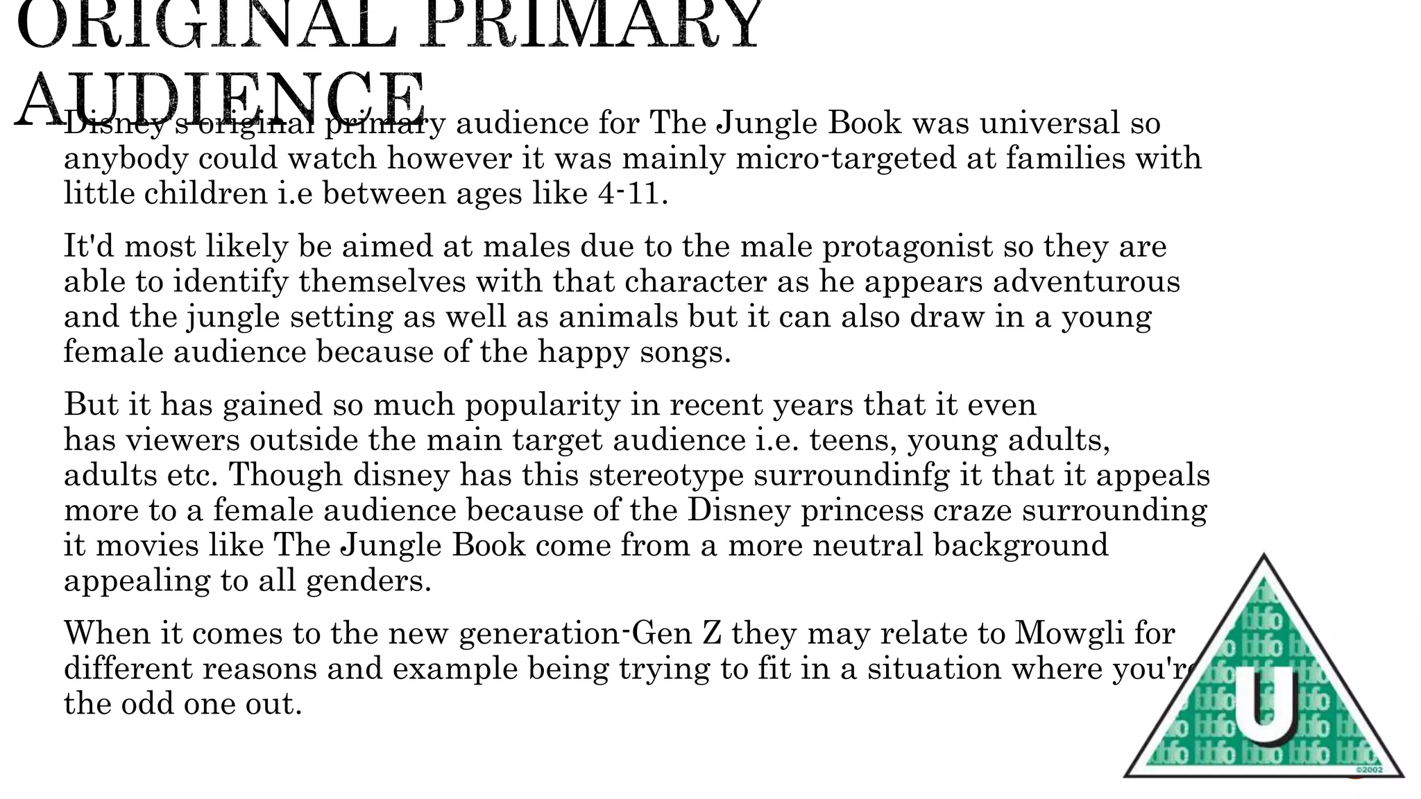 Disney's original primary audience for The Jungle Book was universal so
anybody could watch however it was mainly micro-targeted at families with
little children i.e between ages like 4-11.
It'd most likely be aimed at males due to the male protagonist so they are
able to identify themselves with that character as he appears adventurous
and the jungle setting as well as animals but it can also draw in a young
female audience because of the happy songs.
But it has gained so much popularity in recent years that it even
has viewers outside the main target audience i.e. teens, young adults,
adults etc. Though disney has this stereotype surroundinfg it that it appeals
more to a female audience because of the Disney princess craze surrounding
it movies like The Jungle Book come from a more neutral background
appealing to all genders.
When it comes to the new generation-Gen Z they may relate to Mowgli for
different reasons and example being trying to fit in a situation where you're
the odd one out.
 