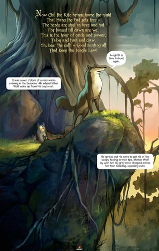 Aurgh! It is
time to hunt
again.

It was seven o’clock of a very warm
evening in the Seeonee Hills when Father
Wolf woke up from his day’s rest.

He spread out his paws to get rid of the
sleepy feeling in their tips. Mother Wolf
lay with her big grey nose dropped across
her four tumbling, squealing cubs.

WWW.CAMPFIRE.CO.IN
CAMPFIRETM

 