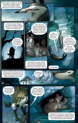 Father Wolf was about to spring
downhill for a night’s hunting
when a little shadow with a
bushy tail crossed the threshold.

It was the jackal, Tabaqui.
The wolves despised Tabaqui
because he ran about making
mischief and telling tales.

And may good
luck and strong white
teeth go with the noble
children so that they
may never forget the
hungry in this world.

Enter
and look, but
there is no
food here.

May good
luck go with
you, O Chief of
the Wolves.

For a wolf,
no, but for so
mean a person as
myself, a dry bone
is a good feast.
Who are
we, the Gidur
Log*, to pick and
choose?

The wolves were also afraid
of him, because Tabaqui would
sometimes go mad and forget
that he was ever afraid of anyone.
Tabaqui scuttled to the back of the
cave, where he found the bone of
a buck with some meat on it, and
stood cracking the end merrily.

How beautiful
are the noble
children! And so
young too!

*Jackal people

All thanks
for the good
meal!

Indeed, I should
have remembered
that the children of
kings are men from
the beginning.

Tabaqui knew that there was nothing so
unlucky as to compliment children to their
faces. It pleased him to see Mother Wolf
and Father Wolf look uncomfortable.
WWW.CAMPFIRE.CO.IN
CAMPFIRETM

 