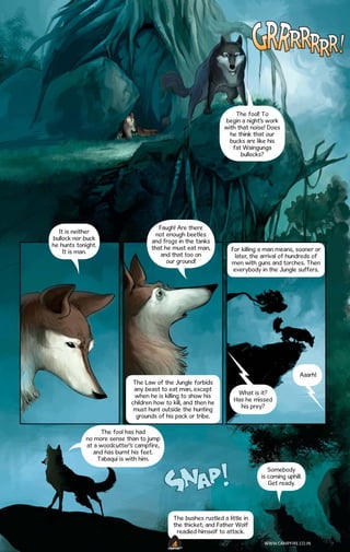The fool! To
begin a night’s work
with that noise! Does
he think that our
bucks are like his
fat Waingunga
bullocks?

It is neither
bullock nor buck
he hunts tonight.
It is man.

Faugh! Are there
not enough beetles
and frogs in the tanks
that he must eat man,
and that too on
our ground!

For killing a man means, sooner or
later, the arrival of hundreds of
men with guns and torches. Then
everybody in the Jungle suffers.

Aaarh!
The Law of the Jungle forbids
any beast to eat man, except
when he is killing to show his
children how to kill, and then he
must hunt outside the hunting
grounds of his pack or tribe.

What is it?
Has he missed
his prey?

The fool has had
no more sense than to jump
at a woodcutter’s campfire,
and has burnt his feet.
Tabaqui is with him.
Somebody
is coming uphill.
Get ready.

The bushes rustled a little in
the thicket, and Father Wolf
readied himself to attack.
WWW.CAMPFIRE.CO.IN
CAMPFIRETM

 