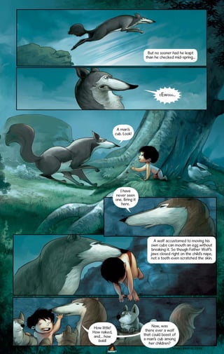 But no sooner had he leapt
than he checked mid-spring...

Ewooo...

E

A man’s
cub. Look!

I have
never seen
one. Bring it
here.

A wolf accustomed to moving his
own cubs can mouth an egg without
breaking it. So though Father Wolf’s
jaws closed right on the child’s nape,
not a tooth even scratched the skin.

How little!
How naked,
and… how
bold!

Now, was
there ever a wolf
that could boast of
a man’s cub among
her children?
WWW.CAMPFIRE.CO.IN

CAMPFIRETM

 