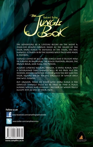 The adventure of a lifetime begins on the night a
man-cub escapes certain doom at the hands of the
tiger Shere Khan. In deﬁance of the tiger, the boy,
Mowgli, is taken in by the Seeonee Wolf Pack and made
a member.
Mowgli comes of age in the jungle and is taught how
to survive by Bagheera, the black panther; Baloo, the
brown bear; and Kaa, the python.
Always lurking nearby, though, is Shere Khan, who
is determined that Mowgli will be his prey. But the
hunter soon becomes the hunted when the boy and the
tiger square off in an epic struggle in which only
one will survive.
But greater than his ﬁght with Shere Khan is the
conﬂict Mowgli faces as he tries to ﬁnd a place
among wolves and humans – neither of whom truly
accept him as one of their own.

Follow us on
www.facebook.com/campﬁregraphicnovels

www.twitter.com/campﬁrecomics

www.campﬁre.co.in

 