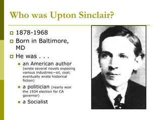 Who was Upton Sinclair?
 1878-1968
 Born in Baltimore,
MD
 He was . . .
 an American author
(wrote several novels exposing
various industries—oil, coal;
eventually wrote historical
fiction)
 a politician (nearly won
the 1934 election for CA
governor)
 a Socialist
 