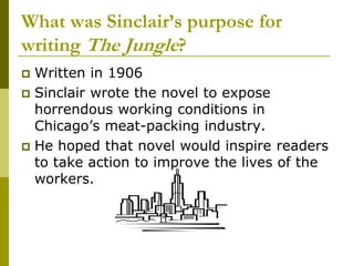 What was Sinclair’s purpose for
writing The Jungle?
 Written in 1906
 Sinclair wrote the novel to expose
horrendous working conditions in
Chicago’s meat-packing industry.
 He hoped that novel would inspire readers
to take action to improve the lives of the
workers.
 