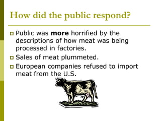 How did the public respond?
 Public was more horrified by the
descriptions of how meat was being
processed in factories.
 Sales of meat plummeted.
 European companies refused to import
meat from the U.S.
 