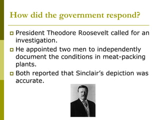How did the government respond?
 President Theodore Roosevelt called for an
investigation.
 He appointed two men to independently
document the conditions in meat-packing
plants.
 Both reported that Sinclair’s depiction was
accurate.
 