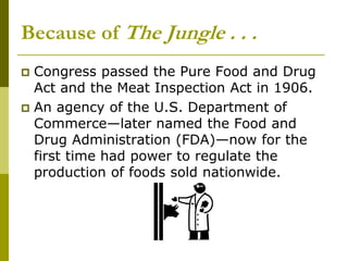 Because of The Jungle . . .
 Congress passed the Pure Food and Drug
Act and the Meat Inspection Act in 1906.
 An agency of the U.S. Department of
Commerce—later named the Food and
Drug Administration (FDA)—now for the
first time had power to regulate the
production of foods sold nationwide.
 