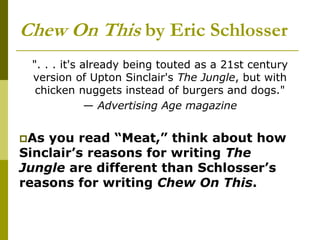 Chew On This by Eric Schlosser
". . . it's already being touted as a 21st century
version of Upton Sinclair's The Jungle, but with
chicken nuggets instead of burgers and dogs."
— Advertising Age magazine
As you read “Meat,” think about how
Sinclair’s reasons for writing The
Jungle are different than Schlosser’s
reasons for writing Chew On This.
 
