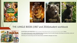 THE JUNGLE BOOK (1967 and 2016)student workbook
ADVERTISING AND MARKETING: Media Language, Media Representation and Social and Cultural context: Disney
How media portray events, issues, individuals and social groups. How the media through advertising and marketing, codes and
conventions and techniques communicate meanings.
Reflecting and constructing social and cultural issues and beliefs. Messages and values.
 
