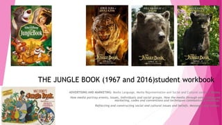 THE JUNGLE BOOK (1967 and 2016)student workbook
ADVERTISING AND MARKETING: Media Language, Media Representation and Social and Cultural context: Disney
How media portray events, issues, individuals and social groups. How the media through advertising and
marketing, codes and conventions and techniques communicate meanings.
Reflecting and constructing social and cultural issues and beliefs. Messages and values.
 