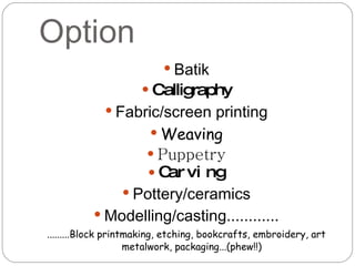 Option Batik Calligraphy Fabric/screen printing Weaving Puppetry Carving Pottery/ceramics Modelling/casting............ .........Block printmaking, etching, bookcrafts, embroidery, art metalwork, packaging...(phew!!) 