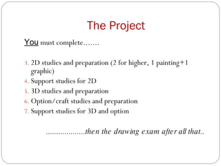 The Project You  must complete....... 2D studies and preparation (2 for higher, 1 painting+1 graphic) Support studies for 2D 3D studies and preparation Option/craft studies and preparation Support studies for 3D and option ...................then the drawing exam after all that.. 