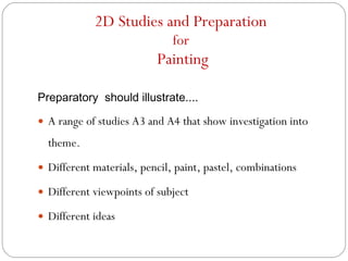 2D Studies and Preparation  for  Painting Preparatory  should illustrate.... A range of studies A3 and A4 that show investigation into theme. Different materials, pencil, paint, pastel, combinations Different viewpoints of subject Different ideas 