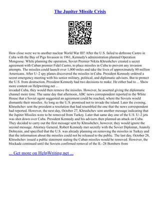 The Jupiter Missile Crisis
How close were we to another nuclear World War III? After the U.S. failed to dethrone Castro in
Cuba with the Bay of Pigs Invasion in 1961, Kennedy's administration planned Operation
Mongoose. While planning the operation, Soviet Premier Nikita Khrushchev created a secret
agreement with Cuban premier Fidel Castro, to place missiles in Cuba to prevent any invasion
attempts. The missiles could launch over 1,000 miles and take the lives of approximately 80 million
Americans. After U–2 spy planes discovered the missiles in Cuba. President Kennedy ordered a
secret emergency meeting with his senior military, political, and diplomatic advisers. But to protect
the U.S. from destruction, President Kennedy had two decisions to make. He either had to ... Show
more content on Helpwriting.net ...
invaded Cuba, they would then remove the missiles. However, he asserted giving the diplomatic
channel more time. The same day that afternoon, ABC news correspondent reported to the White
House that a Soviet agent suggested an agreement could be reached, where the Soviets would
dismantle their missiles. As long as the U.S. promised not to invade the island. Later the evening,
Khrushchev sent the president a resolution that had resembled the one that the news correspondent
had reported. However, the next day, October 27, Khrushchev sent another message indicating that
the Jupiter Missiles were to be removed from Turkey. Later that same day one of the U.S. U–2 jets
was shot down over Cuba. President Kennedy and his advisers then planned an attack on Cuba.
They decided to carry out the first message sent by Khrushchev, however, they would ignore the
second message. Attorney General, Robert Kennedy met secretly with the Soviet Diplomat, Anatoly
Dobrynin, and specified that the U.S. was already planning on removing the missiles in Turkey and
that the information about the missiles could not be released to the public. The last day, October 28,
Khrushchev issued a public statement stating the Cuban missiles would be removed. However, the
blockade continued until the Soviets confirmed removal of the IL–28 Bombers from
... Get more on HelpWriting.net ...
 