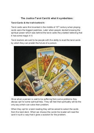 The Justice Tarot Card & what it symbolizes:
Tarot Cards & the truth behind it:
Tarot cards were first invented in the middle of 15th
century when playing
cards were the biggest pastimes. Later when people started knowing the
spiritual power which was behind the tarot cards they started believing that
it has some magic in it.
Tarot readers are said to be people with the ability to read the tarot cards
by which they can predict the future of a person.
Once when a person is said to be suffering from some problems they
always opt for some spiritual help. They will feel that spirituality will be the
only way which can solve their problem.
When they opt for a tarot reading they will be asked to select the cards
from the tarot deck. When we choose the cards the reader will read the
card in such a way that it gives a solution for the problem.
 