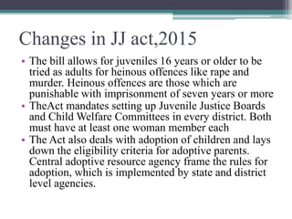 Changes in JJ act,2015
• The bill allows for juveniles 16 years or older to be
tried as adults for heinous offences like r...