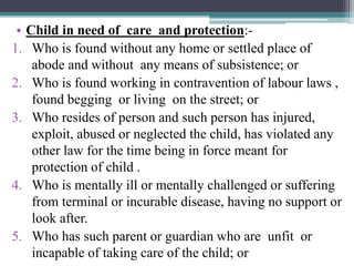 • Child in need of care and protection:-
1. Who is found without any home or settled place of
abode and without any means ...