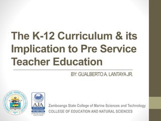 The K-12 Curriculum & its
Implication to Pre Service
Teacher Education
Zamboanga State College of Marine Sciences and Technology
COLLEGE OF EDUCATION AND NATURAL SCIENCES
BY:GUALBERTOA. LANTAYAJR.
 