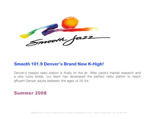 Smooth 101.9 Denver’s Brand New K-High!
Denver’s newest radio station is finally on the air. After careful market research and
a very lucky break, our team has de veloped the perfect r adio station to reach
affluent Denver adults be tween the ages of 25-54 .



Summer 2008



           KKHI-FM (101.9) A division of Bustos Media of Colorado 8975 East Kenyon Avenue Denver, Colorado 80237 Tele: 303. 889. 1019
 