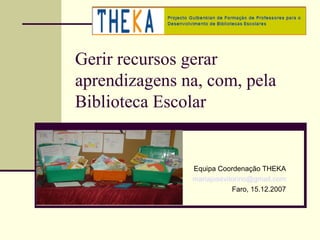 Gerir recursos gerar
aprendizagens na, com, pela
Biblioteca Escolar


               Equipa Coordenação THEKA
               mariajosevitorino@gmail.com
                           Faro, 15.12.2007
 