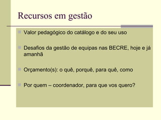 Recursos em gestão
 Valor pedagógico do catálogo e do seu uso


 Desafios da gestão de equipas nas BECRE, hoje e já
  amanhã

 Orçamento(s): o quê, porquê, para quê, como


 Por quem – coordenador, para que vos quero?
 