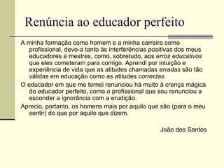 Renúncia ao educador perfeito
A minha formação como homem e a minha carreira como
   profissional, devo-a tanto às interferências positivas dos meus
   educadores e mestres, como, sobretudo, aos erros educativos
   que eles cometeram para comigo. Aprendi por intuição e
   experiência de vida que as atitudes chamadas erradas são tão
   válidas em educação como as atitudes correctas.
O educador em que me tornei renunciou há muito à crença mágica
   do educador perfeito, como o profissional que sou renunciou a
   esconder a ignorância com a erudição.
Aprecio, portanto, os homens mais por aquilo que são (para o meu
   sentir) do que por aquilo que dizem.

                                                 João dos Santos
 