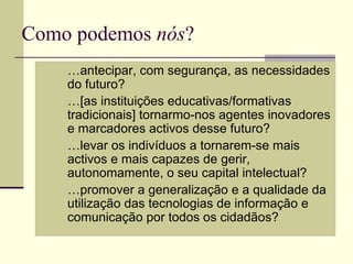 Como podemos nós?
      …antecipar, com segurança, as necessidades
       do futuro?
      …[as instituições educativas/formativas
       tradicionais] tornarmo-nos agentes inovadores
       e marcadores activos desse futuro?
      …levar os indivíduos a tornarem-se mais
       activos e mais capazes de gerir,
       autonomamente, o seu capital intelectual?
      …promover a generalização e a qualidade da
       utilização das tecnologias de informação e
       comunicação por todos os cidadãos?
 