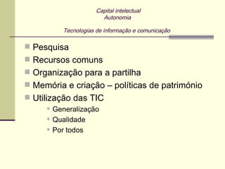 Capital intelectual
                         Autonomia

            Tecnologias de informação e comunicação

 Pesquisa
 Recursos comuns
 Organização para a partilha
 Memória e criação – políticas de património
 Utilização das TIC
        Generalização
        Qualidade
        Por todos
 