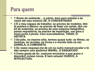 Para quem
 1 Gosto do ambiente… é calmo, bom para estudar e às
    vezes até oiço música! ZÉ, O CONCENTRADO
   2 É o meu espaço de trabalho: se preciso de modelos, têm
    lá posters e álbuns; se preciso de fazer um cartaz, têm um
    kit de materiais; se preciso de uma máquina fotográfica,
    posso requisitá-la; se preciso de inspiração, vou para a
    mesa junto à janela. Com auscultadores. TIAGO, O
    ARTISTA
   3 Dá jeito, no mesmo sítio, termos quase tudo: os filmes, as
    músicas, as revistas, os livros e o mundo todo na net.
    DANIELA, A COMODISTA
   4 Às vezes esqueço-me de um ou outro manual escolar e lá
    dão sempre uma ajudinha! MANEL, O ESQUECIDO
   5 Como gosto de ler, costumo encontrar o que quero e
    descobrir coisas novas. E bem actuais! EUNICE, A
    INTELECTUAL
 