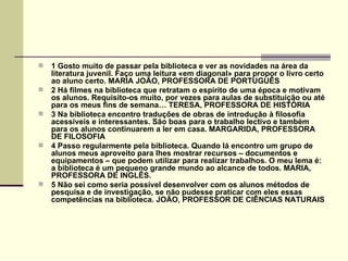    1 Gosto muito de passar pela biblioteca e ver as novidades na área da
    literatura juvenil. Faço uma leitura «em diagonal» para propor o livro certo
    ao aluno certo. MARIA JOÃO, PROFESSORA DE PORTUGUÊS
   2 Há filmes na biblioteca que retratam o espírito de uma época e motivam
    os alunos. Requisito-os muito, por vezes para aulas de substituição ou até
    para os meus fins de semana… TERESA, PROFESSORA DE HISTÓRIA
   3 Na biblioteca encontro traduções de obras de introdução à filosofia
    acessíveis e interessantes. São boas para o trabalho lectivo e também
    para os alunos continuarem a ler em casa. MARGARIDA, PROFESSORA
    DE FILOSOFIA
   4 Passo regularmente pela biblioteca. Quando lá encontro um grupo de
    alunos meus aproveito para lhes mostrar recursos – documentos e
    equipamentos – que podem utilizar para realizar trabalhos. O meu lema é:
    a biblioteca é um pequeno grande mundo ao alcance de todos. MARIA,
    PROFESSORA DE INGLÊS.
   5 Não sei como seria possível desenvolver com os alunos métodos de
    pesquisa e de investigação, se não pudesse praticar com eles essas
    competências na biblioteca. JOÃO, PROFESSOR DE CIÊNCIAS NATURAIS
 