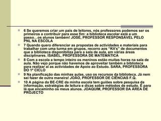    6 Se queremos criar um país de leitores, nós professores podemos ser os
    primeiros a contribuir para esse fim: a biblioteca escolar está a um
    passo…os alunos também! JOSÉ, PROFESSOR RESPONSÁVEL PELO
    PNL NA ESCOLA
   7 Quando quero diferenciar as propostas de actividades e materiais para
    trabalhar com uma turma em grupos, recorro aos “Kit’s” de documentos
    que a biblioteca disponibiliza para a sala de aula, em várias áreas
    disciplinares. ISABEL, PROFESSORA DE MATEMÁTICA
   8 Com a escola a tempo inteiro os meninos estão muitas horas na sala de
    aula. Não vejo porque não havemos de aproveitar também a biblioteca
    para realizar aí as actividades de Apoio ao Estudo. SARA, PROFESSORA
    DO 1º CICLO
   9 Na planificação das minhas aulas, uso os recursos da biblioteca. Já nem
    sei fazer de outra maneira! JOÃO, PROFESSOR DE CIÊNCIAS F.Q.
   10 A página da BE‑CRE da minha escola tem guiões sobre pesquisa da
    informação, estratégias de leitura e dicas sobre métodos de estudo. É para
    lá que encaminho os meus alunos. JOAQUIM, PROFESSOR DA ÁREA DE
    PROJECTO
 