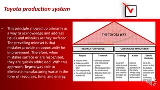 Toyota production system
• This principle showed up primarily as
a way to acknowledge and address
issues and mistakes as they surfaced.
The prevailing mindset is that
mistakes provide an opportunity for
improvement. Therefore, when
mistakes surface or are recognized,
they are quickly addressed. With this
approach, Toyota was able to
eliminate manufacturing waste in the
form of resources, time, and energy.
 