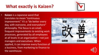 What exactly is Kaizen?
• Kaizen is a Japanese word that
translates to mean “continuous
improvement.” It's a “do better every
day, with everyone, and everywhere”
philosophy. The focus is on small,
frequent improvements to existing work
processes, generated by all employees
at all levels in an organization—not just
managers and executives. When
applied, it can improve every function of
a business, from marketing to finance to
the warehouse.
 