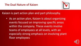 Kaizen is part action plan and part philosophy.
• As an action plan, Kaizen is about organizing
events focused on improving specific areas
within the company. These events involve
teams of employees at all levels, with an
especially strong emphasis on involving plant
floor employees
The Dual Nature of Kaizen
 