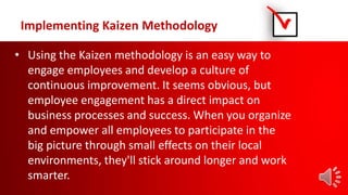Implementing Kaizen Methodology
• Using the Kaizen methodology is an easy way to
engage employees and develop a culture of
continuous improvement. It seems obvious, but
employee engagement has a direct impact on
business processes and success. When you organize
and empower all employees to participate in the
big picture through small effects on their local
environments, they'll stick around longer and work
smarter.
 
