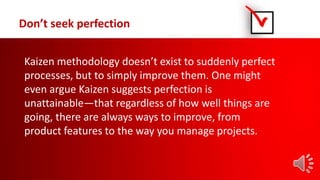 Don’t seek perfection
Kaizen methodology doesn’t exist to suddenly perfect
processes, but to simply improve them. One might
even argue Kaizen suggests perfection is
unattainable—that regardless of how well things are
going, there are always ways to improve, from
product features to the way you manage projects.
 