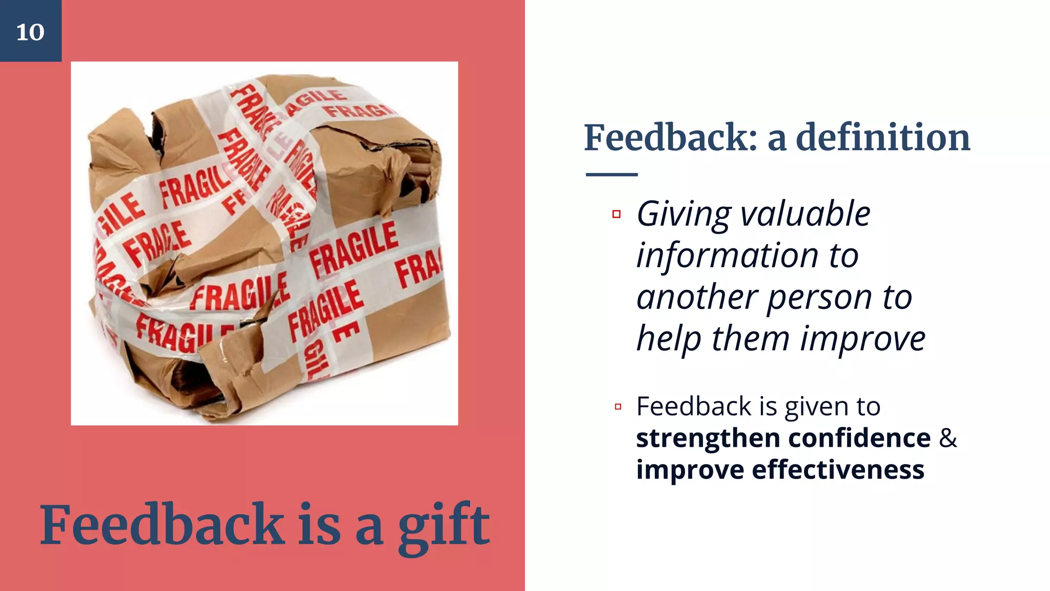 Feedback: a definition
▫ Giving valuable
information to
another person to
help them improve
▫ Feedback is given to
strengthen confidence &
improve effectiveness
10
Feedback is a gift
 