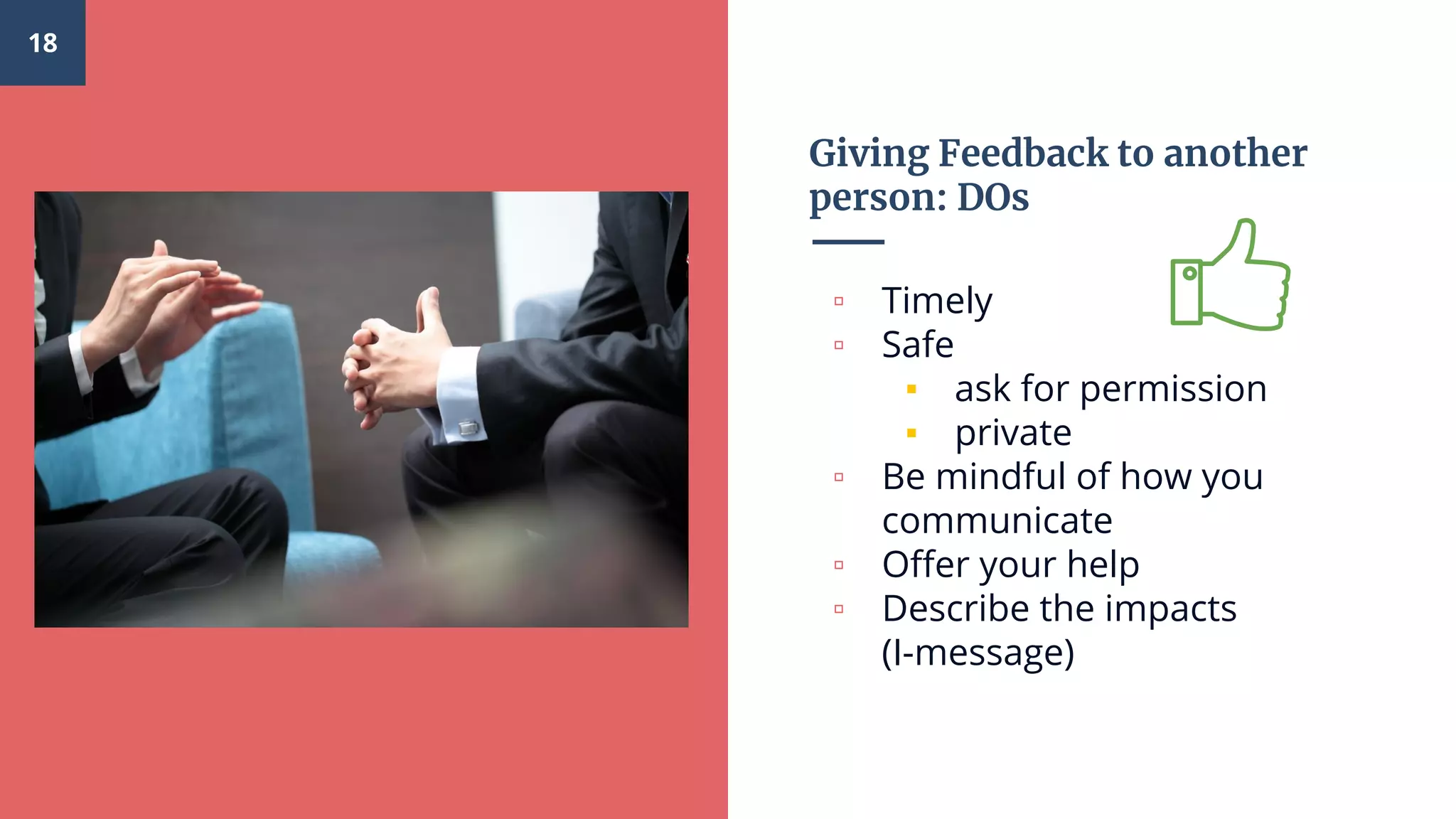 Giving Feedback to another
person: DOs
▫ Timely
▫ Safe
▪ ask for permission
▪ private
▫ Be mindful of how you
communicate
▫ Offer your help
▫ Describe the impacts
(I-message)
18
 