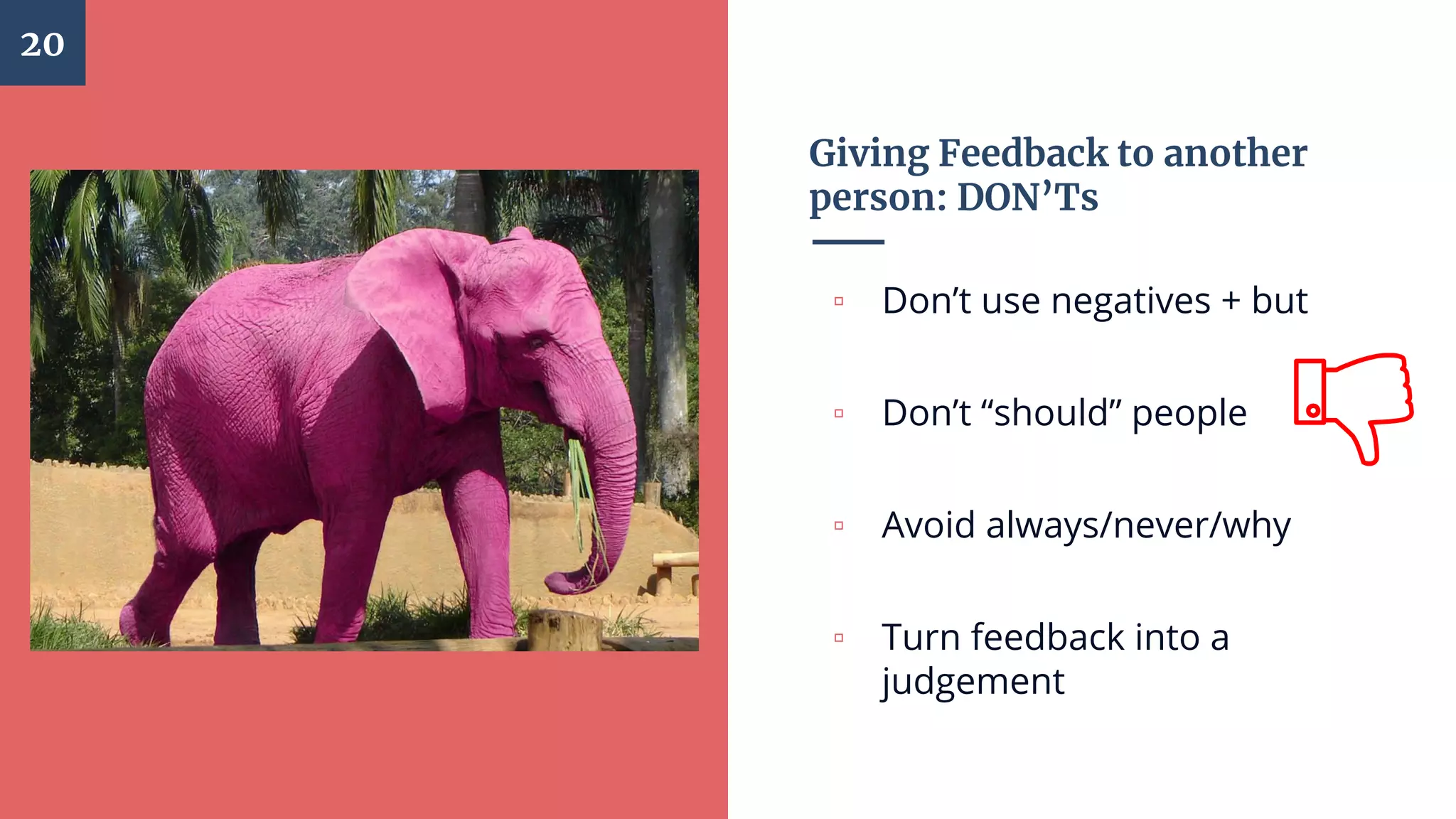 Giving Feedback to another
person: DON’Ts
▫ Don’t use negatives + but
▫ Don’t “should” people
▫ Avoid always/never/why
▫ Turn feedback into a
judgement
20
 