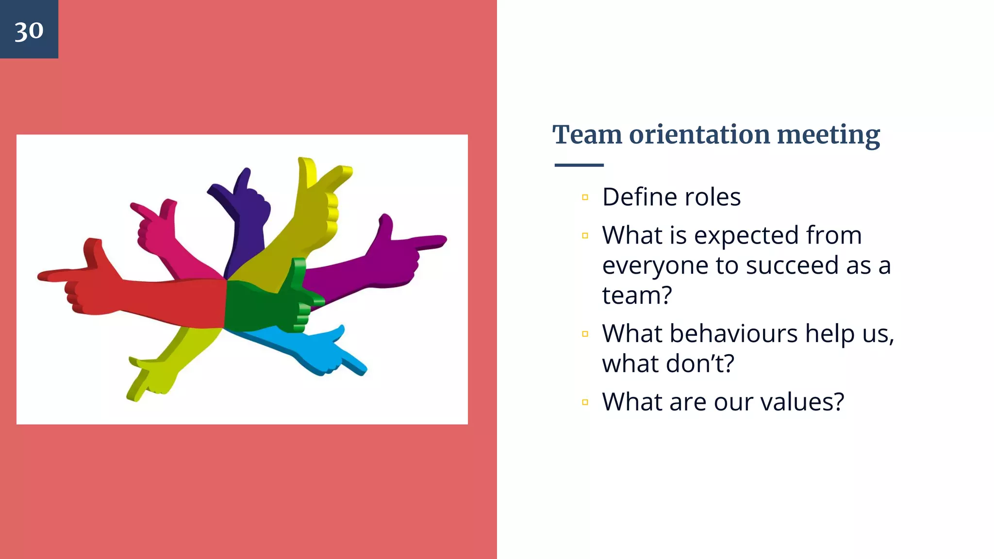 Team orientation meeting
▫ Define roles
▫ What is expected from
everyone to succeed as a
team?
▫ What behaviours help us,
what don’t?
▫ What are our values?
30
 