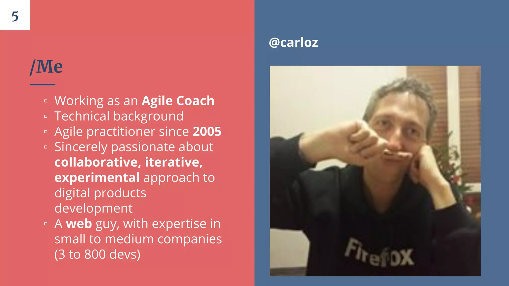 /Me
▫ Working as an Agile Coach
▫ Technical background
▫ Agile practitioner since 2005
▫ Sincerely passionate about
collaborative, iterative,
experimental approach to
digital products
development
▫ A web guy, with expertise in
small to medium companies
(3 to 800 devs)
5
@carloz
 