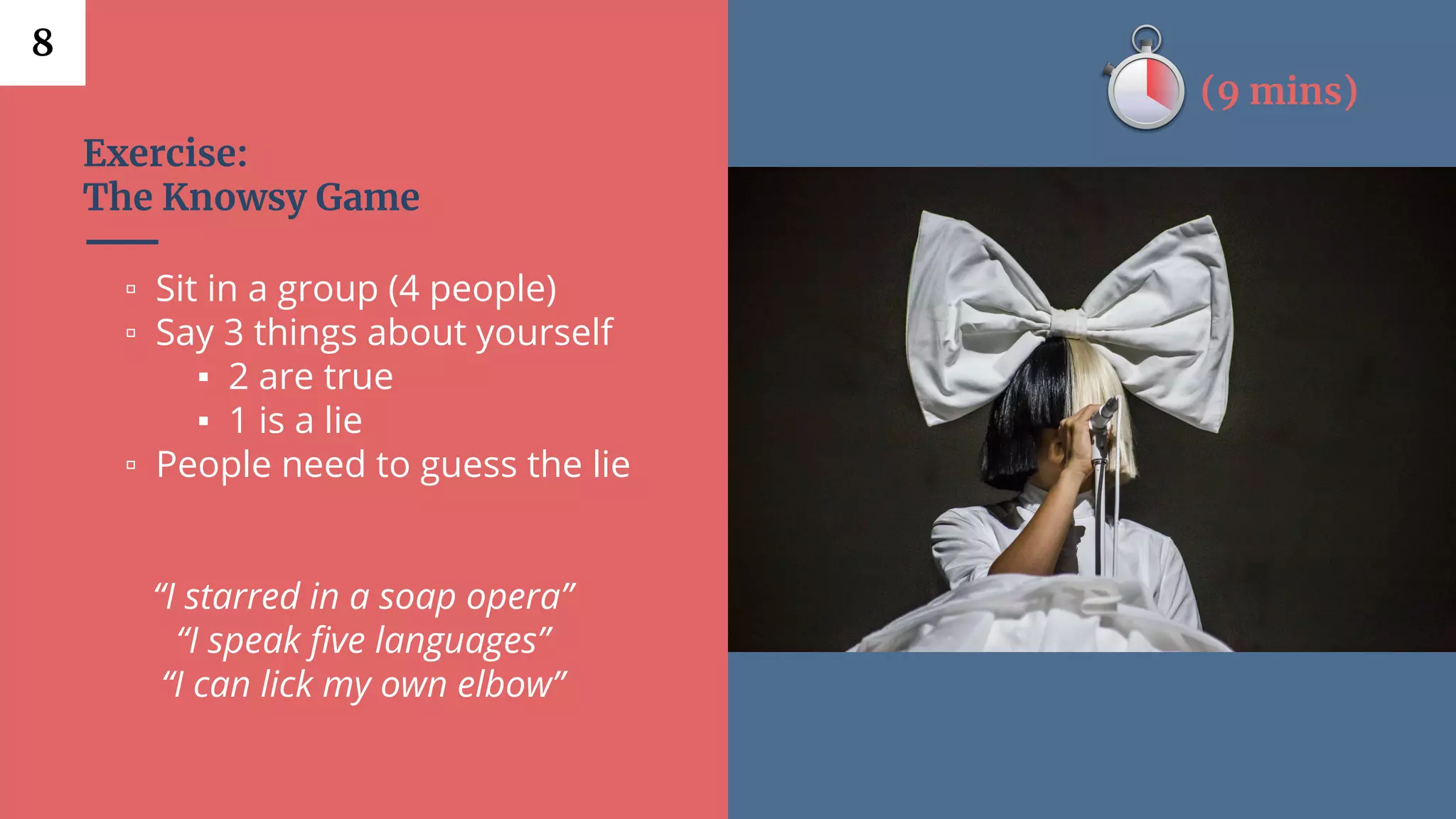Exercise:
The Knowsy Game
▫ Sit in a group (4 people)
▫ Say 3 things about yourself
▪ 2 are true
▪ 1 is a lie
▫ People need to guess the lie
“I starred in a soap opera”
“I speak five languages”
“I can lick my own elbow”
8
(9 mins)
 