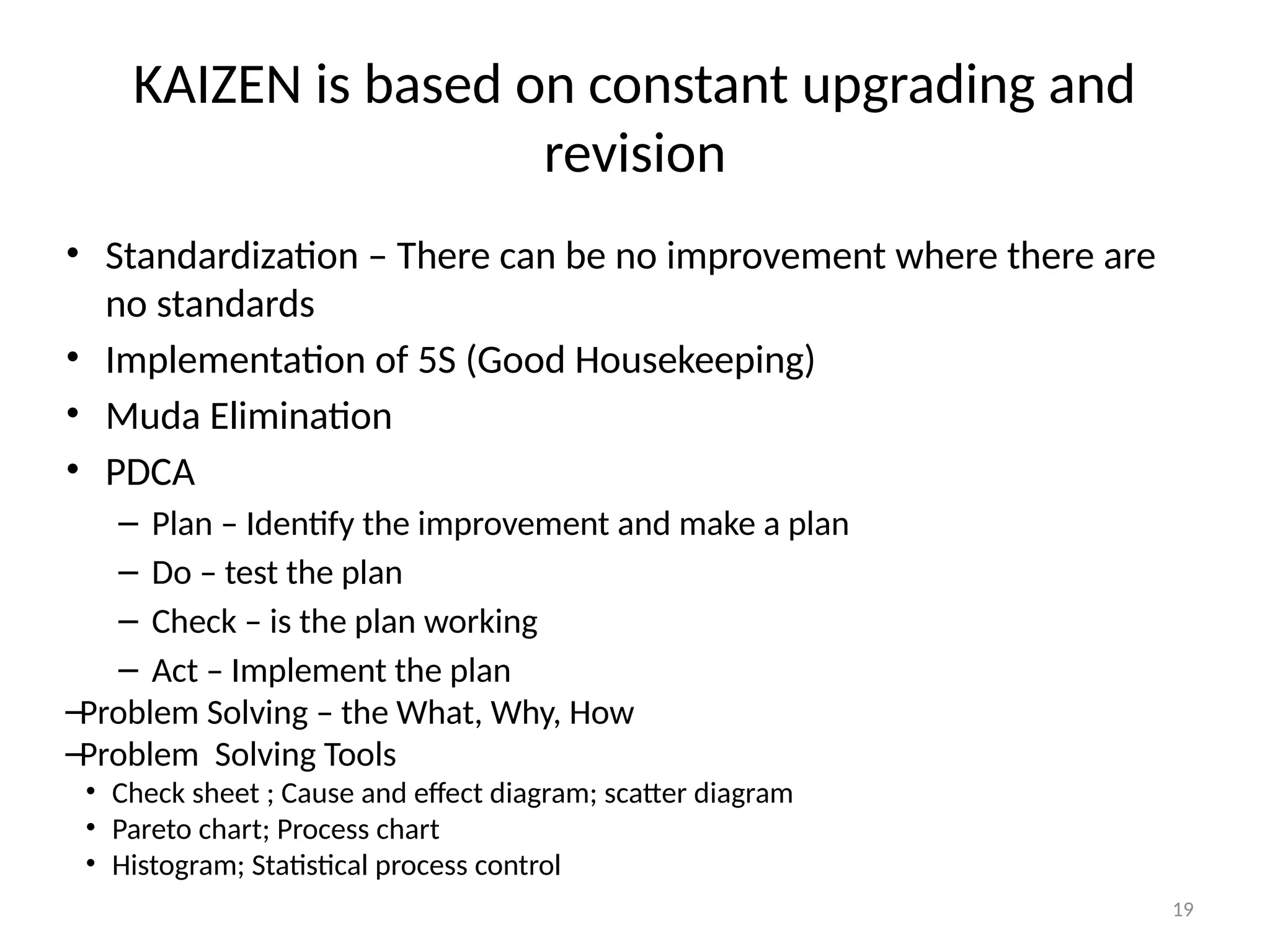 19
KAIZEN is based on constant upgrading and
revision
• Standardization – There can be no improvement where there are
no standards
• Implementation of 5S (Good Housekeeping)
• Muda Elimination
• PDCA
– Plan – Identify the improvement and make a plan
– Do – test the plan
– Check – is the plan working
– Act – Implement the plan
–Problem Solving – the What, Why, How
–Problem Solving Tools
• Check sheet ; Cause and effect diagram; scatter diagram
• Pareto chart; Process chart
• Histogram; Statistical process control
 