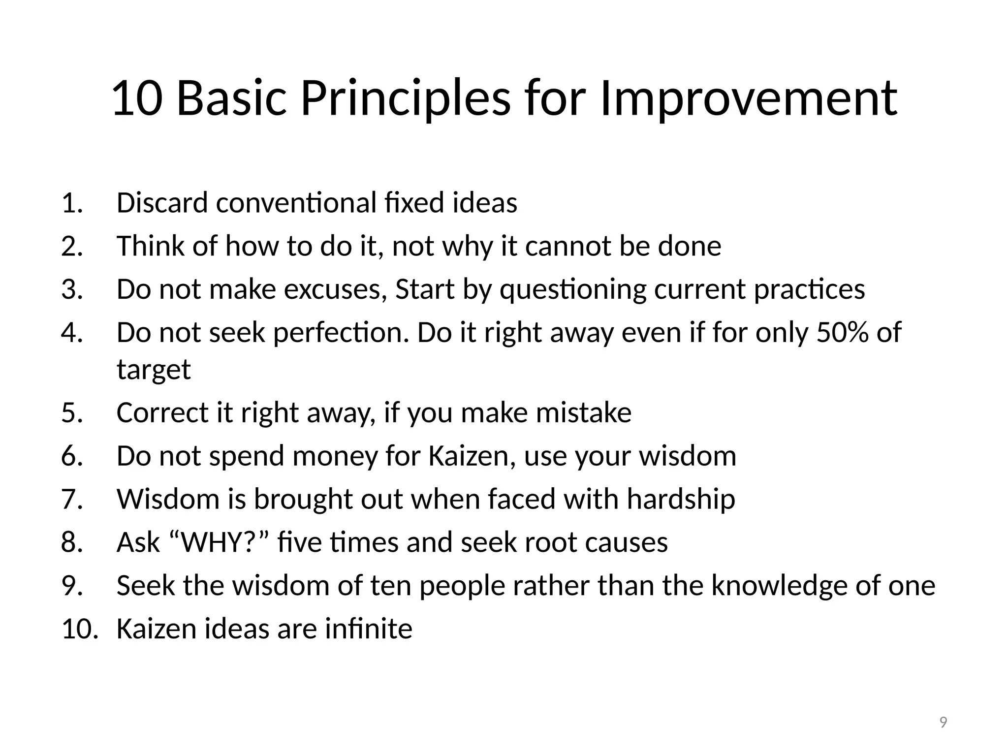 9
10 Basic Principles for Improvement
1. Discard conventional fixed ideas
2. Think of how to do it, not why it cannot be done
3. Do not make excuses, Start by questioning current practices
4. Do not seek perfection. Do it right away even if for only 50% of
target
5. Correct it right away, if you make mistake
6. Do not spend money for Kaizen, use your wisdom
7. Wisdom is brought out when faced with hardship
8. Ask “WHY?” five times and seek root causes
9. Seek the wisdom of ten people rather than the knowledge of one
10. Kaizen ideas are infinite
 